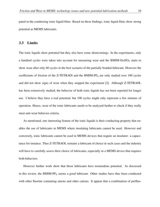 Friction and Wear in MEMS: technology issues and new potential lubrication methods 10
pated in the conducting ionic liquid ﬁlms. Based on these ﬁndings, ionic liquid ﬁlms show strong
potential as MEMS lubricants.
3.3 Limits
The ionic liquids show potential but they also have some shortcomings. In the experiments, only
a hundred cycles were taken into account for measuring wear and the BMIM-OctSO4 starts to
show wear after only 60 cycles in the best scenario of the partially bonded lubricant. However the
coefﬁcients of friction of the Z-TETRAOl and the BMIM-PF6 are only studied over 100 cycles
and did not show signs of wear when they stopped the experiment [2]. Although Z-TETRAOL
has been extensively studied, the behavior of both ionic liquids has not been reported for longer
use. I believe they have a real potential, but 100 cycles might only represent a few minutes of
operation. Hence, wear of the ionic lubricants needs to be analyzed further to check if they really
meet anti-wear behavior criteria.
As mentioned, one interesting feature of the ionic liquids is their conducting property that en-
ables the use of lubricants in MEMS where insulating lubricants cannot be used. However and
conversely, ionic lubricants cannot be used in MEMS devices that require an insulator: a capaci-
tance for instance. Thus Z-TETRAOL remains a lubricant of choice in such cases and the industry
will have to carefully assess their choice of lubricants, especially in a MEMS device that requires
both behaviors.
However further work show that those lubricants have tremendous potential. As discussed
in this review, the BMIM-PF6 seems a good lubricant. Other studies have thus been conducted
with other ﬂuorine containing anions and other cations. It appear that a combination of perﬂuo-
 