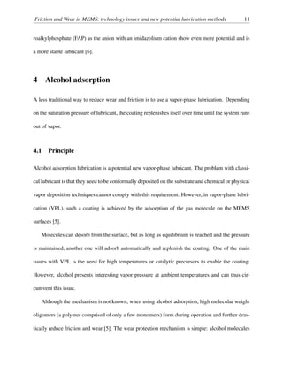 Friction and Wear in MEMS: technology issues and new potential lubrication methods 11
roalkylphosphate (FAP) as the anion with an imidazolium cation show even more potential and is
a more stable lubricant [6].
4 Alcohol adsorption
A less traditional way to reduce wear and friction is to use a vapor-phase lubrication. Depending
on the saturation pressure of lubricant, the coating replenishes itself over time until the system runs
out of vapor.
4.1 Principle
Alcohol adsorption lubrication is a potential new vapor-phase lubricant. The problem with classi-
cal lubricant is that they need to be conformally deposited on the substrate and chemical or physical
vapor deposition techniques cannot comply with this requirement. However, in vapor-phase lubri-
cation (VPL), such a coating is achieved by the adsorption of the gas molecule on the MEMS
surfaces [5].
Molecules can desorb from the surface, but as long as equilibrium is reached and the pressure
is maintained, another one will adsorb automatically and replenish the coating. One of the main
issues with VPL is the need for high temperatures or catalytic precursors to enable the coating.
However, alcohol presents interesting vapor pressure at ambient temperatures and can thus cir-
cumvent this issue.
Although the mechanism is not known, when using alcohol adsorption, high molecular weight
oligomers (a polymer comprised of only a few monomers) form during operation and further dras-
tically reduce friction and wear [5]. The wear protection mechanism is simple: alcohol molecules
 