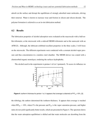 Friction and Wear in MEMS: technology issues and new potential lubrication methods 12
adsorb on the surface and disrupt the equilibrium of strongly adsorbed water molecules, driving
their removal. Water is known to increase wear and friction in silicon and silicon dioxide. The
polymer formation is referred to as an in-situ lubrication method.
4.2 Results
The lubrication properties of alcohol adsorption were evaluated at the macroscale with a ball-on-
ﬂat tribometer, at the microscale with a sidewall MEMS tribometer and at the nanoscale with an
AFM [5]. Although, the lubricant exhibited excellent properties in the three scales, I will focus
on the microscale. The different experiments were conducted with a constant alcohol-vapor pres-
sure and thus concentration in a stainless steel chamber. The MEMS device was coated with a
chemisorbed organic monolayer, rendering the surfaces hydrophobic.
The alcohol used in the experiments is pentan-1-ol (or 1-pentanol). To assess its inﬂuence on
Figure 4: isotherm thickness for pentan-1-ol. It appears that coverage is obtained at P/Psat=10%. [5]
the tribology, the authors determined the isotherm thickness. It appears that coverage is reached
when P/Psat = 10%, where P is the pressure and Psat is the vapor saturation pressure, and higher
ratios do not yield signiﬁcantly better results, which are presented in Figure 4. The spectrum shows
that the water adsorption equilibrium is shifted and that water molecules are desorbing from the
 