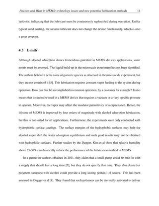 Friction and Wear in MEMS: technology issues and new potential lubrication methods 14
behavior, indicating that the lubricant must be continuously replenished during operation. Unlike
typical solid coating, the alcohol lubricant does not change the device functionality, which is also
a great property.
4.3 Limits
Although alcohol adsorption shows tremendous potential in MEMS devices applications, some
points must be assessed. The liquid build-up in the microscale experiment has not been identiﬁed.
The authors believe it is the same oligomeric species as observed in the macroscale experiment, but
they are not certain of it [5]. This lubrication requires constant vapor feeding to the system during
operation. How can that be accomplished in common operation, by a customer for example? It also
means that it cannot be used in a MEMS device that requires a vacuum or a very speciﬁc pressure
to operate. Moreover, the vapor may affect the insulator permittivity of a capacitance. Hence, the
lifetime of MEMS is improved by four orders of magnitude with alcohol adsorption lubrication,
but this is not suited for all applications. Furthermore, the experiments were only conducted with
hydrophobic surface coatings. The surface energies of the hydrophobic surfaces may help the
alcohol vapor shift the water adsorption equilibrium and such good results may not be obtained
with hydrophilic surfaces. Further studies by the Dugger, Kim et al show that relative humidity
above 25-30% can drastically reduce the performance of the lubrication method in MEMS.
In a patent the authors obtained in 2011, they claim that a small pump could be built-in with
a supply that should last a long time [7], but they do not specify that time. They also claim that
polymers saturated with alcohol could provide a long lasting pentan-1-ol source. This has been
assessed in Dugger et al [8]. They found that such polymers can be thermally activated to deliver
 