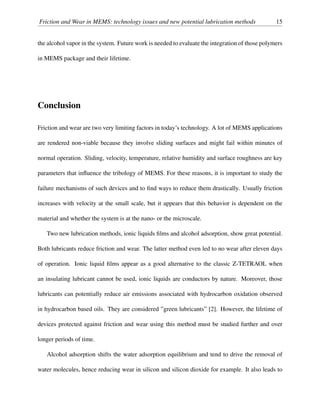 Friction and Wear in MEMS: technology issues and new potential lubrication methods 15
the alcohol vapor in the system. Future work is needed to evaluate the integration of those polymers
in MEMS package and their lifetime.
Conclusion
Friction and wear are two very limiting factors in today’s technology. A lot of MEMS applications
are rendered non-viable because they involve sliding surfaces and might fail within minutes of
normal operation. Sliding, velocity, temperature, relative humidity and surface roughness are key
parameters that inﬂuence the tribology of MEMS. For these reasons, it is important to study the
failure mechanisms of such devices and to ﬁnd ways to reduce them drastically. Usually friction
increases with velocity at the small scale, but it appears that this behavior is dependent on the
material and whether the system is at the nano- or the microscale.
Two new lubrication methods, ionic liquids ﬁlms and alcohol adsorption, show great potential.
Both lubricants reduce friction and wear. The latter method even led to no wear after eleven days
of operation. Ionic liquid ﬁlms appear as a good alternative to the classic Z-TETRAOL when
an insulating lubricant cannot be used, ionic liquids are conductors by nature. Moreover, those
lubricants can potentially reduce air emissions associated with hydrocarbon oxidation observed
in hydrocarbon based oils. They are considered ”green lubricants” [2]. However, the lifetime of
devices protected against friction and wear using this method must be studied further and over
longer periods of time.
Alcohol adsorption shifts the water adsorption equilibrium and tend to drive the removal of
water molecules, hence reducing wear in silicon and silicon dioxide for example. It also leads to
 
