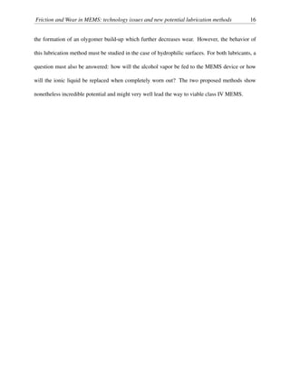 Friction and Wear in MEMS: technology issues and new potential lubrication methods 16
the formation of an olygomer build-up which further decreases wear. However, the behavior of
this lubrication method must be studied in the case of hydrophilic surfaces. For both lubricants, a
question must also be answered: how will the alcohol vapor be fed to the MEMS device or how
will the ionic liquid be replaced when completely worn out? The two proposed methods show
nonetheless incredible potential and might very well lead the way to viable class IV MEMS.
 