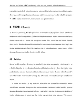 Friction and Wear in MEMS: technology issues and new potential lubrication methods 3
exposed to chemicals. It is thus important to understand the failure mechanisms and their origins.
However, should we signiﬁcantly reduce wear and friction, we would be able to build viable class
IV MEMS such as micromotors, microactuators and optical switches.
2 MEMS tribology
As discussed previously, MEMS applications are limited today by operation failure. The failure
mechanisms are scale dependent [3] and include friction and wear. As the dimensions of a device
reduce from 1 mm to 1 micron, the area gets a million times smaller and the volume a billion
times smaller. This implies that friction and surface tension are about a thousand times larger than
inertial or electromagnetic forces [4]. Friction, wear or contamination are known to alter MEMS
device performances or lead to their irreversible failure.
2.1 Friction
Several models have been developed to describe friction at the nanoscale for a single asperity on
a ﬂat [1]. Each has its own domain of validity and limitations, but they show that friction is de-
pendent on the real area of contact and that, at the nanoscale, friction does not follow Coulomb’s
law and instead is proportional to velocity [3]. Adhesion is considered as a major contributor to
friction.
In Tambe and Bushan [3], dry, lubricated, hydrophilic and hydrophobic surfaces are studied
with different rest times, sliding velocities and environment conditions (relative humidity and tem-
perature). From the results presented in Figure 1, the authors infer that the scan size dependence of
friction is independent of velocity and that friction is proportional to the scan size. This property
 