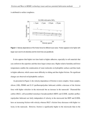 Friction and Wear in MEMS: technology issues and new potential lubrication methods 4
is attributed to surface roughness.
Figure 1: Velocity dependence of the friction force for different scan sizes. Friction appears to be higher with
larger scan size for all velocities and the trend lines are parallel.[3]
It also appears that higher rest time leads to higher adhesion, especially in soft materials that
can conform to the asperities and thus have larger contact area. Higher relative humidity and lower
temperatures enables the condensation of water molecules on hydrophilic surfaces and thus leads
to higher adhesion, which causes more difﬁculty in sliding and thus higher friction. No signiﬁcant
changes are observed on hydrophobic surfaces.
As presented in Figure 2, the velocity dependence of friction is more complex. Some samples,
silicon (100), PDMS and Z-15 (perﬂuoropolyether lubricant) exhibit a decrease of the friction
force with higher velocities in the microscale but an increase in the nanoscale! Diamond-like
carbon (DLC), self-assembled monolayer hexadecanethiol (HDT) and Z-DOL (another perﬂuo-
ropolyether lubricant) are fairly independent of velocity in the microscale but HDT and Z-DOL
have an increasing friction with velocity whereas DLC’s friction force decreases with higher ve-
locity in the nanoscale. However, friction is signiﬁcantly higher in the microscale than in the
 