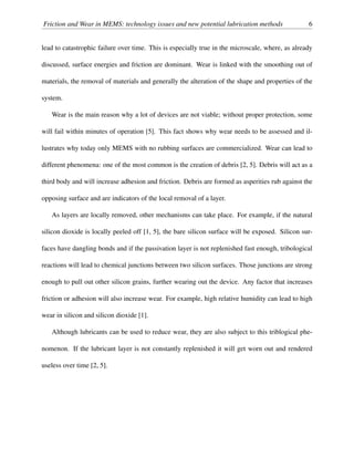 Friction and Wear in MEMS: technology issues and new potential lubrication methods 6
lead to catastrophic failure over time. This is especially true in the microscale, where, as already
discussed, surface energies and friction are dominant. Wear is linked with the smoothing out of
materials, the removal of materials and generally the alteration of the shape and properties of the
system.
Wear is the main reason why a lot of devices are not viable; without proper protection, some
will fail within minutes of operation [5]. This fact shows why wear needs to be assessed and il-
lustrates why today only MEMS with no rubbing surfaces are commercialized. Wear can lead to
different phenomena: one of the most common is the creation of debris [2, 5]. Debris will act as a
third body and will increase adhesion and friction. Debris are formed as asperities rub against the
opposing surface and are indicators of the local removal of a layer.
As layers are locally removed, other mechanisms can take place. For example, if the natural
silicon dioxide is locally peeled off [1, 5], the bare silicon surface will be exposed. Silicon sur-
faces have dangling bonds and if the passivation layer is not replenished fast enough, tribological
reactions will lead to chemical junctions between two silicon surfaces. Those junctions are strong
enough to pull out other silicon grains, further wearing out the device. Any factor that increases
friction or adhesion will also increase wear. For example, high relative humidity can lead to high
wear in silicon and silicon dioxide [1].
Although lubricants can be used to reduce wear, they are also subject to this triblogical phe-
nomenon. If the lubricant layer is not constantly replenished it will get worn out and rendered
useless over time [2, 5].
 