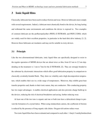Friction and Wear in MEMS: technology issues and new potential lubrication methods 7
3 Ionic liquid ﬁlms
Classically, lubricants have been used to reduce friction and wear. However lubricants must comply
with several requirements. Indeed, a lubricant must chemically bond to the device, be long-lasting
and withstand the same environments and conditions the device is exposed to. Two examples
of common lubricant are the perﬂuoropolyether (PEFE) Z-TETRAOL and PEFE Z-DOL which
are widely used for their excellent properties, in particular in the hard disk drive industry [3, 2].
However those lubricants are insulators and may not be suitable in every devices.
3.1 Principle
Like the two aforementioned lubricants, ionic liquid ﬁlms are speciﬁcally designed to resist to
the regular operation of MEMS devices but are about twice as thin, from 0.5 nm to 2.5 nm dep-
dending on the treatment vs 1 nm to 7nm for the Z-TETRAOL [2]. They are strongly bonded to
the substrate by electrostatic interactions which offers good lubrication property in comparison to
classically covalently-bonded ﬂuids. They show no volatility and a high decomposition tempera-
ture, which enables their use in a wide range of temperatures. Moreover, they exhibit great heat
transfer properties and, thanks to their ionic nature, they are conductors. This conducting property
has two major advantages: it enables electrical applications and also prevents charge build-up in
the devices, reducing the risk of electrical breakdown and arcing, further reducing wear.
At least one of the two ions is organic and one or both ions have a delocalized charge to pre-
vent the formation of a crystal lattice. When using imidazolium cations, the coefﬁcient of friction
is reduced by the presence of long organic side chains. Oxygen-rich anions reduce wear.
Two ionic liquid ﬁlms have been evaluated and compared to each other: 1-butyl-3-methylimidazolium
 