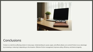 Conclusions
Friction is a vital force affecting motion in many ways. Understanding its causes, types, and effects allows us to control friction to our advantage
by increasing or reducing it depending on the situation. Effective friction management improves safety, efficiency, and device longevity.
 