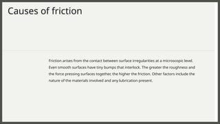 Causes of friction
Friction arises from the contact between surface irregularities at a microscopic level.
Even smooth surfaces have tiny bumps that interlock. The greater the roughness and
the force pressing surfaces together, the higher the friction. Other factors include the
nature of the materials involved and any lubrication present.
 