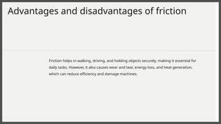 Advantages and disadvantages of friction
Friction helps in walking, driving, and holding objects securely, making it essential for
daily tasks. However, it also causes wear and tear, energy loss, and heat generation,
which can reduce efficiency and damage machines.
 