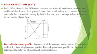  PEAK OFFSET TIME (t off ):
 Peak offset time is the difference between the time of maximum pressure and
middle of dwell time. At a given F max ,short t off values are characteristics of
materials that consolidate mainly by brittle fracture, whereas large values indicates
an increase in plastic flow.
 Force-displacement profile: Assessment of the compaction behavior of materials
is done by force-displacement profile. Force-displacement profile can be used to
determine the behavior of plastic and elastic materials.
 