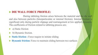  DIE WALL FORCE PROFILE:
During tableting friction arises between the material and the die wall
and also between particles (Interparticulate or internal friction). Internal friction is
significant only during particle slippage and rearrangement at low applied pressures.
The coefficients of friction related to tableting process are;
 a) Static friction
 b) Dynamic friction.
 Static friction : Force require to initiate sliding
 Dynamic friction: Force to maintain sliding between two surfaces
 