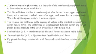  . Lubrication ratio (R value) : it is the ratio of the maximum lower punch force
to the maximum upper punch force.
 The die wall force reaches a maximum just after the maximum upper and lower
force, and a constant residual value after upper and lower forces become zero.
When the ejection process starts it increases again.
 The residual die wall force is the average of values in the constant region at zero
upper punch force, The difference of displacement between upper and lower
punch gives a measure of the tablet area contact with the die wall.
 Static friction (µ 1 ) = maximum axial frictional force / maximum radial force
 Dynamic friction (µ 2 ) = Ejection force / residual die wall force
 Eg: plastic has large residual die wall force and elastic has low residual die wall
force
 