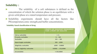 Solubility :
 The solubility of a soli substances is defined as the
concentration of which the solution phase is an equilibrium with a
given solid phase at a stated temperature and pressure.
 Solubillity experiments should have all the factors like
PH,temperature,ionic strength,and buffer concentrations.
Solubility based classification of drug:
 