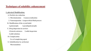 Techniques of solubility enhancement
1. physical Modification:
A. Particle size reduction
1. Microionization 3.sonocrystalization
2. Nanosuspension 4.supercritical fluid process
B. Modification of the crystal habit
1.polymorphs 2.pseudopolymorphs
C. Drug dispersion in carriers
1.Eutectic mixtures 2.solid despersion
3.solid solutions
D. Complexation
Use of complexing agent
E. Solubilization by surfactant
Microemulsion
 