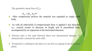 The geometric mean force (FG):
FG = (FA . FL)0.5
 After compression process the material was regarded as single solid
body.
 As with all othersolids if compressional force is applied I one direction
i.e., vertical results in decrease in height and It unconfined body
accompanied by an expansion in the horizontal direction.
 Poisson ratio is the ratio between these two dimensional changes is
characteristic constant for each solid.
 If material is confined to die then it is not free to expand in the horizontal
plane.
 