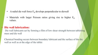 • Die wall lubrication:
Die wall lubricants act by forming a film of low shear strength between tabletting
mass and die wall
Chemical bonding occurs between boundary lubricant and the surface of the die
wall as well as at the edge of the tablet
• A radial die wall force FR develops perpendicular to diewall
• Materials with larger Poisson ratios giving rise to higher FR
values.
 