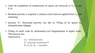  After the completion of compression air spaces are removed i.e Vb=Vt and
E=0.
 Residual porosity is required, a relation exists between applied force FA and
remaining
 porosity ‘E’. Decreased porosity was due to. Filling of air spaces by
interparticulate slippage
 Filling of small voids by deformation (or) fragmentation at higher loads.
This process was
expressed as
E0= initial porosity
E = porosity at pressure P
K1 K2 K3 K4 = constants
 