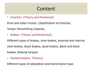 Content
• Clutches (Theory and Numerical)
Pivot and collar friction, Classification of Clutches,
Torque Transmitting Capacity.
• Brakes (Theory and Numerical)
Different types of brakes, shoe brakes, external and internal
shoe brakes, block brakes, band brakes, Band and block
brakes, Braking torques
• Dynamometers (Theory)
Different types of absorption and transmission type
 