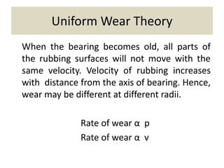 Uniform Wear Theory
When the bearing becomes old, all parts of
the rubbing surfaces will not move with the
same velocity. Velocity of rubbing increases
with distance from the axis of bearing. Hence,
wear may be different at different radii.
Rate of wear α p
Rate of wear α v
 