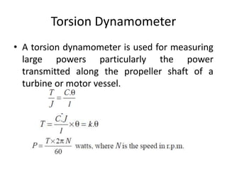 Torsion Dynamometer
• A torsion dynamometer is used for measuring
large powers particularly the power
transmitted along the propeller shaft of a
turbine or motor vessel.
 