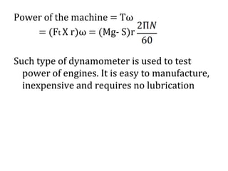 Power of the machine = Tω
= (Ft X r)ω = (Mg- S)r
Such type of dynamometer is used to test
power of engines. It is easy to manufacture,
inexpensive and requires no lubrication
 