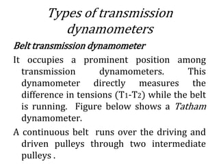 Types of transmission
dynamometers
Belt transmission dynamometer
It occupies a prominent position among
transmission dynamometers. This
dynamometer directly measures the
difference in tensions (T1-T2) while the belt
is running. Figure below shows a Tatham
dynamometer.
A continuous belt runs over the driving and
driven pulleys through two intermediate
pulleys .
 