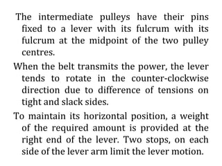The intermediate pulleys have their pins
fixed to a lever with its fulcrum with its
fulcrum at the midpoint of the two pulley
centres.
When the belt transmits the power, the lever
tends to rotate in the counter-clockwise
direction due to difference of tensions on
tight and slack sides.
To maintain its horizontal position, a weight
of the required amount is provided at the
right end of the lever. Two stops, on each
side of the lever arm limit the lever motion.
 