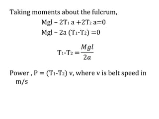 Taking moments about the fulcrum,
Mgl – 2T1 a +2T2 a=0
Mgl – 2a (T1-T2) =0
T1-T2 =
Power , P = (T1-T2) v, where v is belt speed in
m/s
 