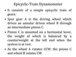 Epicyclic-Train Dynamometer
• It consists of a simple epicyclic train of
gears.
• Spur gear A is the driving wheel which
drives an annular driven wheel B through
an intermediate pinion C.
• Pinion C is mounted on a horizontal lever,
the weight of which is balanced by a
counterweight at the left end when the
system is at rest .
• As the wheel A rotates CCW, the pinion C
and wheel B rotates CW.
 
