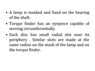 • A lamp is masked and fixed on the bearing
of the shaft.
• Torque finder has an eyepiece capable of
moving circumferentially.
• Each disc has small radial slot near its
periphery . Similar slots are made at the
same radius on the mask of the lamp and on
the torque finder.
 