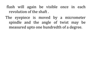 flash will again be visible once in each
revolution of the shaft .
The eyepiece is moved by a micrometer
spindle and the angle of twist may be
measured upto one hundredth of a degree.
 
