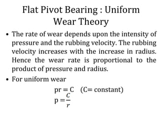 Flat Pivot Bearing : Uniform
Wear Theory
• The rate of wear depends upon the intensity of
pressure and the rubbing velocity. The rubbing
velocity increases with the increase in radius.
Hence the wear rate is proportional to the
product of pressure and radius.
• For uniform wear
pr = C (C= constant)
p =
 