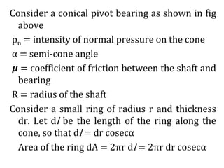 Consider a conical pivot bearing as shown in fig
above
pn = intensity of normal pressure on the cone
α = semi-cone angle
𝞵 = coefficient of friction between the shaft and
bearing
R = radius of the shaft
Consider a small ring of radius r and thickness
dr. Let dl be the length of the ring along the
cone, so that dl = dr cosecα
Area of the ring dA = 2πr dl = 2πr dr cosecα
 