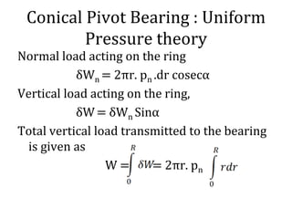Conical Pivot Bearing : Uniform
Pressure theory
Normal load acting on the ring
δWn = 2πr. pn .dr cosecα
Vertical load acting on the ring,
δW= δWn Sinα
Total vertical load transmitted to the bearing
is given as
W = = 2πr. pn
 