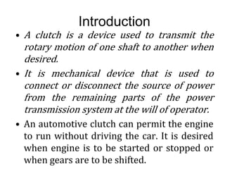 Introduction
• A clutch is a device used to transmit the
rotary motion of one shaft to another when
desired.
• It is mechanical device that is used to
connect or disconnect the source of power
from the remaining parts of the power
transmission system at the will of operator.
• An automotive clutch can permit the engine
to run without driving the car. It is desired
when engine is to be started or stopped or
when gears are to be shifted.
 