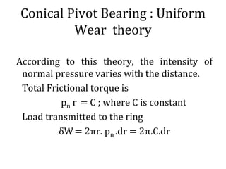 Conical Pivot Bearing : Uniform
Wear theory
According to this theory, the intensity of
normal pressure varies with the distance.
Total Frictional torque is
pn r = C ; where C is constant
Load transmitted to the ring
δW= 2πr. pn .dr = 2π.C.dr
 
