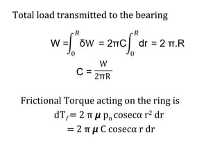 Total load transmitted to the bearing
W = = 2πC = 2 π.R
C =
Frictional Torque acting on the ring is
dTf = 2 π 𝞵 pn cosecα r2 dr
= 2 π 𝞵 C cosecα r dr
 