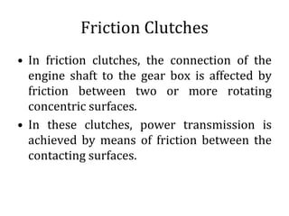 Friction Clutches
• In friction clutches, the connection of the
engine shaft to the gear box is affected by
friction between two or more rotating
concentric surfaces.
• In these clutches, power transmission is
achieved by means of friction between the
contacting surfaces.
 
