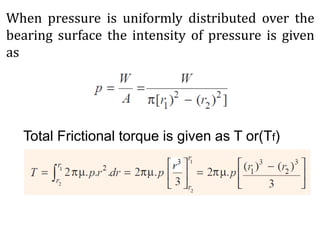 When pressure is uniformly distributed over the
bearing surface the intensity of pressure is given
as
Total Frictional torque is given as T or(Tf)
 