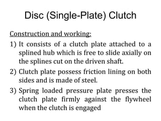 Disc (Single-Plate) Clutch
Construction and working:
1) It consists of a clutch plate attached to a
splined hub which is free to slide axially on
the splines cut on the driven shaft.
2) Clutch plate possess friction lining on both
sides and is made of steel.
3) Spring loaded pressure plate presses the
clutch plate firmly against the flywheel
when the clutch is engaged
 