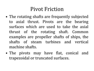 Pivot Friction
• The rotating shafts are frequently subjected
to axial thrust. Pivots are the bearing
surfaces which are used to take the axial
thrust of the rotating shaft. Common
examples are propeller shafts of ships, the
shafts of steam turbines and vertical
machine shafts.
• The pivots may have flat, conical and
trapezoidal or truncated surfaces.
 