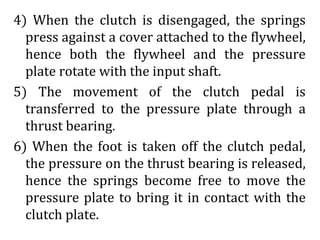 4) When the clutch is disengaged, the springs
press against a cover attached to the flywheel,
hence both the flywheel and the pressure
plate rotate with the input shaft.
5) The movement of the clutch pedal is
transferred to the pressure plate through a
thrust bearing.
6) When the foot is taken off the clutch pedal,
the pressure on the thrust bearing is released,
hence the springs become free to move the
pressure plate to bring it in contact with the
clutch plate.
 