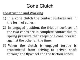 Cone Clutch
Construction and Working
1) In a cone clutch the contact surfaces are in
the form of cones.
2) In engaged position, the friction surfaces of
the two cones are in complete contact due to
spring pressure that keeps one cone pressed
against the other all the time.
3) When the clutch is engaged torque is
transmitted from driving to driven shaft
through the flywheel and the friction cones.
 