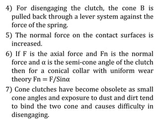 4) For disengaging the clutch, the cone B is
pulled back through a lever system against the
force of the spring.
5) The normal force on the contact surfaces is
increased.
6) If F is the axial force and Fn is the normal
force and α is the semi-cone angle of the clutch
then for a conical collar with uniform wear
theory Fn = F/Sinα
7) Cone clutches have become obsolete as small
cone angles and exposure to dust and dirt tend
to bind the two cone and causes difficulty in
disengaging.
 
