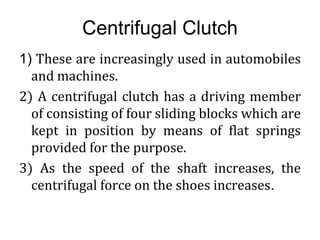 Centrifugal Clutch
1) These are increasingly used in automobiles
and machines.
2) A centrifugal clutch has a driving member
of consisting of four sliding blocks which are
kept in position by means of flat springs
provided for the purpose.
3) As the speed of the shaft increases, the
centrifugal force on the shoes increases.
 