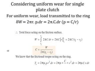 Considering uniform wear for single
plate clutch
For uniform wear, load transmitted to the ring
δW= 2πr. p.dr = 2π.C.dr (p = C/r)
 