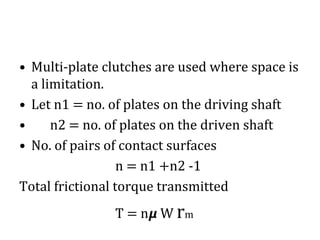 • Multi-plate clutches are used where space is
a limitation.
• Let n1 = no. of plates on the driving shaft
• n2 = no. of plates on the driven shaft
• No. of pairs of contact surfaces
n = n1 +n2 -1
Total frictional torque transmitted
T = n𝞵 W rm
 