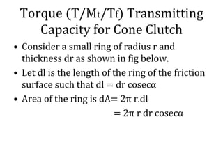 Torque (T/Mt/Tf) Transmitting
Capacity for Cone Clutch
• Consider a small ring of radius r and
thickness dr as shown in fig below.
• Let dl is the length of the ring of the friction
surface such that dl = dr cosecα
• Area of the ring is dA= 2π r.dl
= 2π r dr cosecα
 