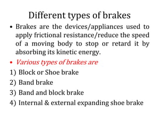 Different types of brakes
• Brakes are the devices/appliances used to
apply frictional resistance/reduce the speed
of a moving body to stop or retard it by
absorbing its kinetic energy.
• Various types of brakes are
1) Block or Shoe brake
2) Band brake
3) Band and block brake
4) Internal & external expanding shoe brake
 
