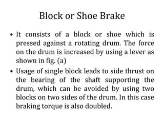 Block or Shoe Brake
• It consists of a block or shoe which is
pressed against a rotating drum. The force
on the drum is increased by using a lever as
shown in fig. (a)
• Usage of single block leads to side thrust on
the bearing of the shaft supporting the
drum, which can be avoided by using two
blocks on two sides of the drum. In this case
braking torque is also doubled.
 